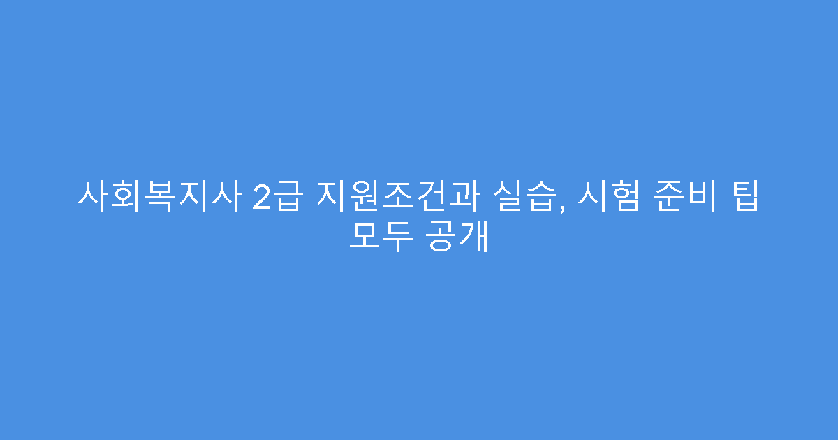 사회복지사 2급 지원조건과 실습, 시험 준비 팁 모두 공개