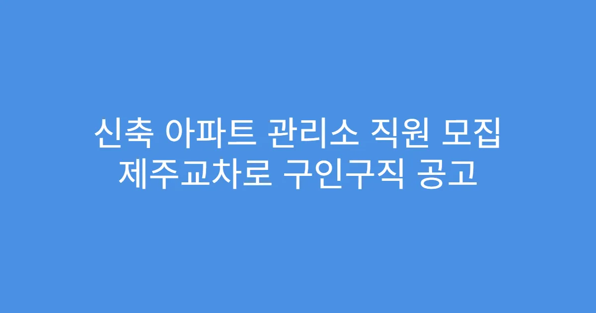 신축 아파트 관리소 직원 모집 제주교차로 구인구직 공고