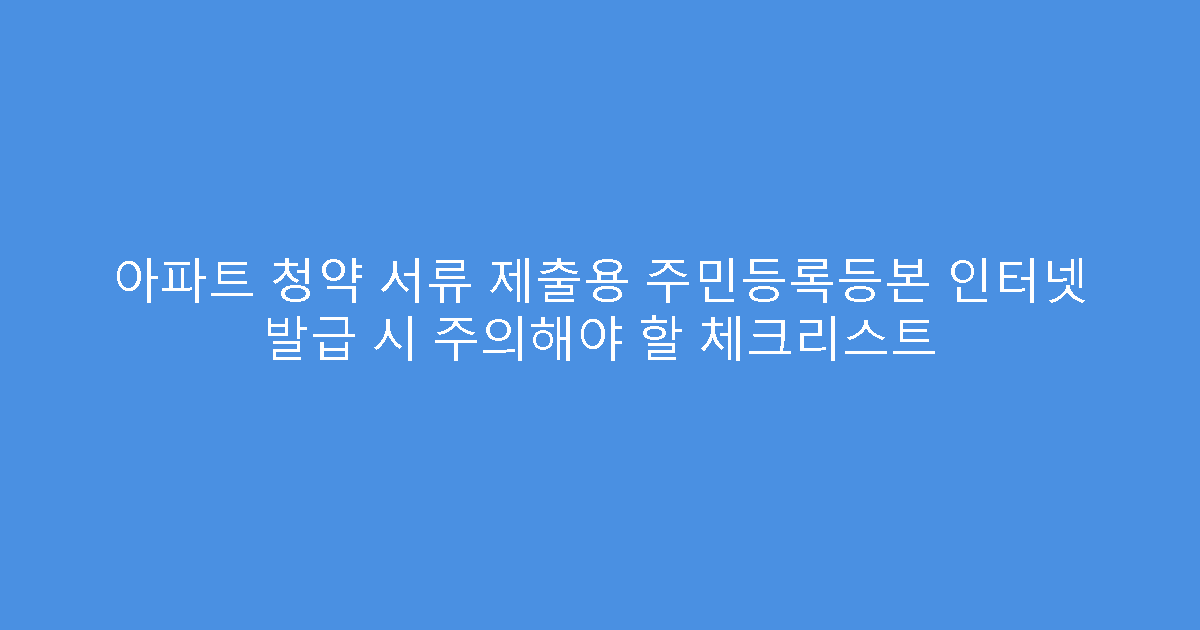 아파트 청약 서류 제출용 주민등록등본 인터넷 발급 시 주의해야 할 체크리스트