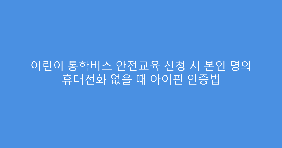 어린이 통학버스 안전교육 신청 시 본인 명의 휴대전화 없을 때 아이핀 인증법