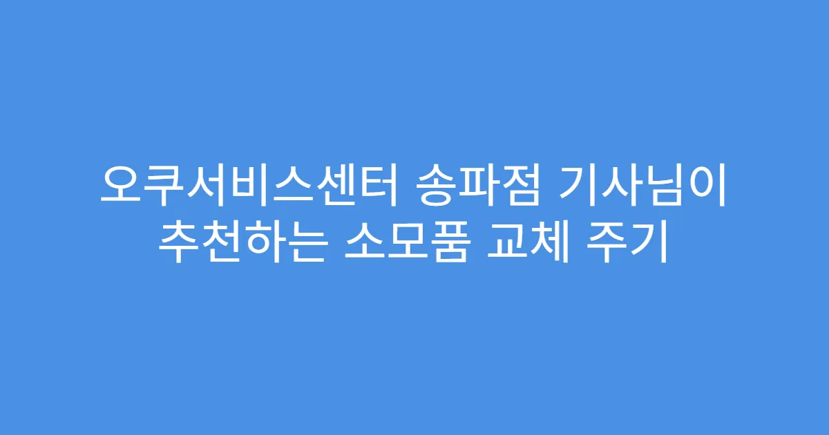 오쿠서비스센터 송파점 기사님이 추천하는 소모품 교체 주기