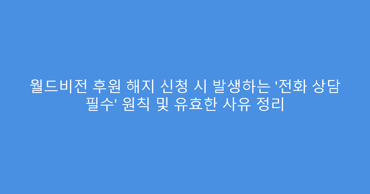 월드비전 후원 해지 신청 시 발생하는 ‘전화 상담 필수’ 원칙 및 유효한 사유 정리