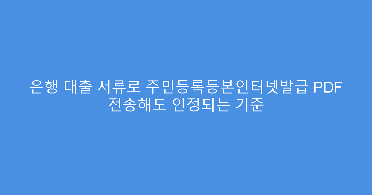 은행 대출 서류로 주민등록등본인터넷발급 PDF 전송해도 인정되는 기준