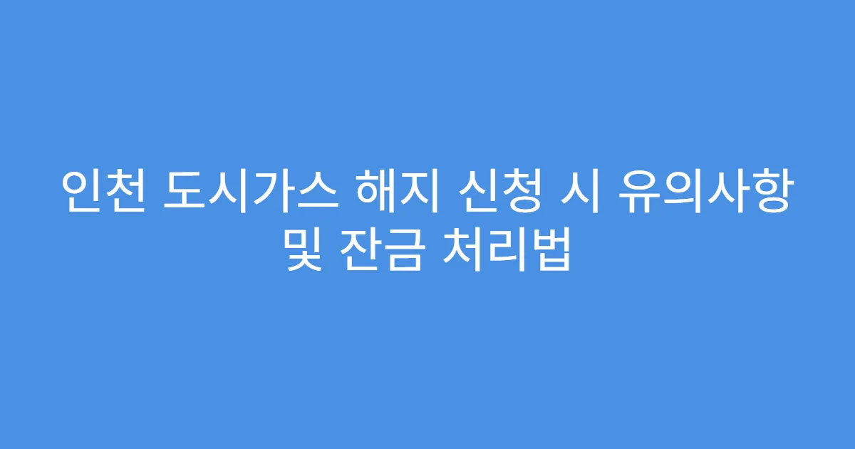 인천 도시가스 해지 신청 시 유의사항 및 잔금 처리법