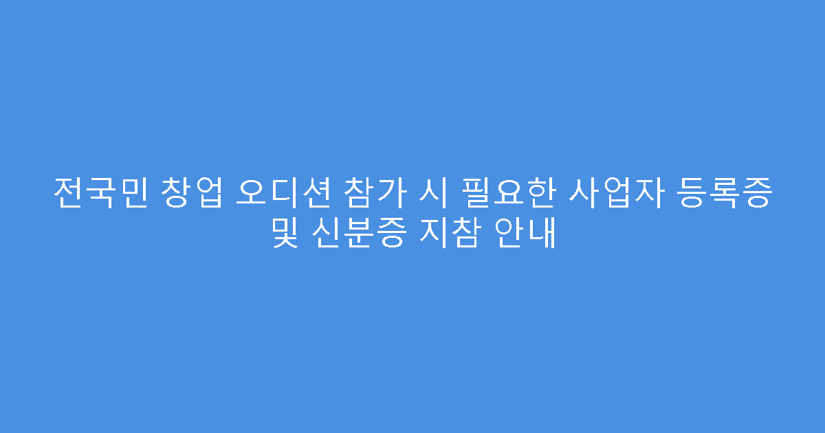전국민 창업 오디션 참가 시 필요한 사업자 등록증 및 신분증 지참 안내