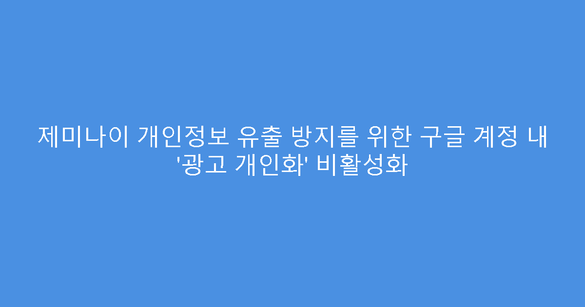 제미나이 개인정보 유출 방지를 위한 구글 계정 내 ‘광고 개인화’ 비활성화