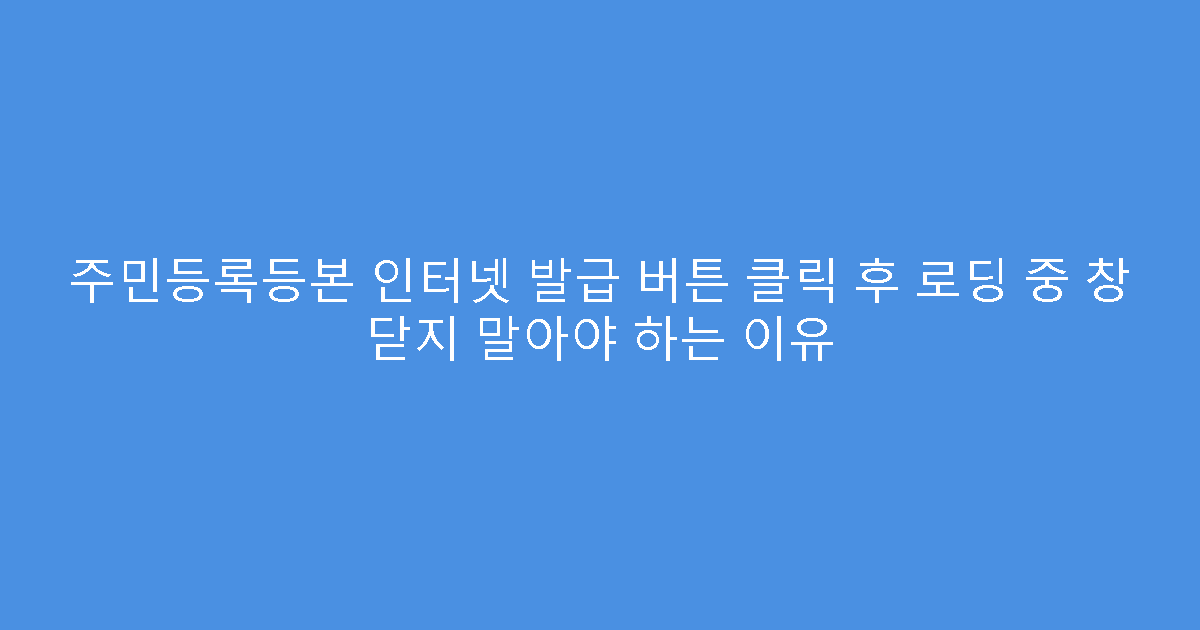 주민등록등본 인터넷 발급 버튼 클릭 후 로딩 중 창 닫지 말아야 하는 이유