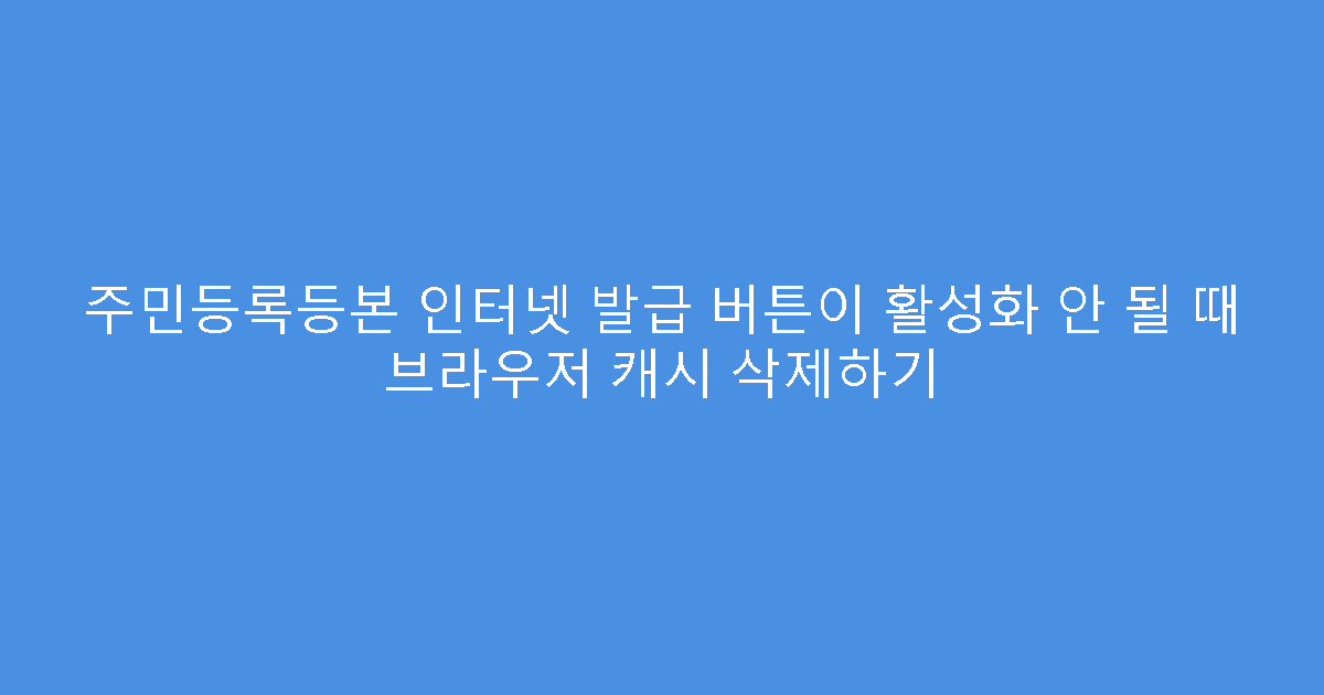 주민등록등본 인터넷 발급 버튼이 활성화 안 될 때 브라우저 캐시 삭제하기