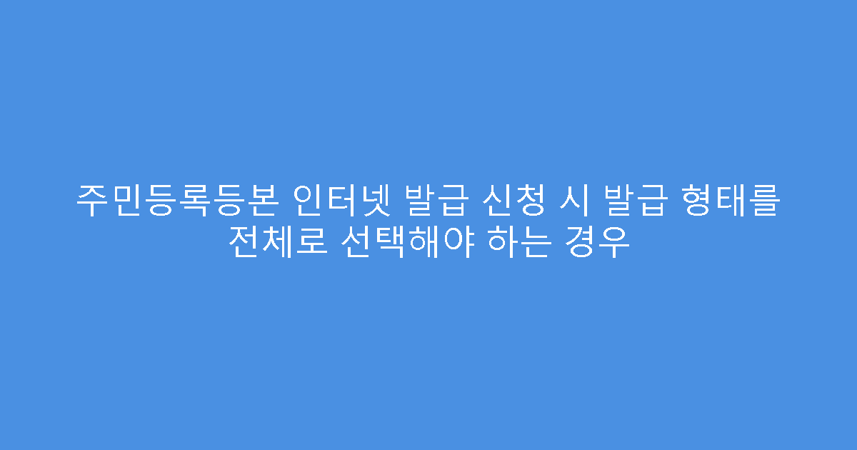 주민등록등본 인터넷 발급 신청 시 발급 형태를 전체로 선택해야 하는 경우