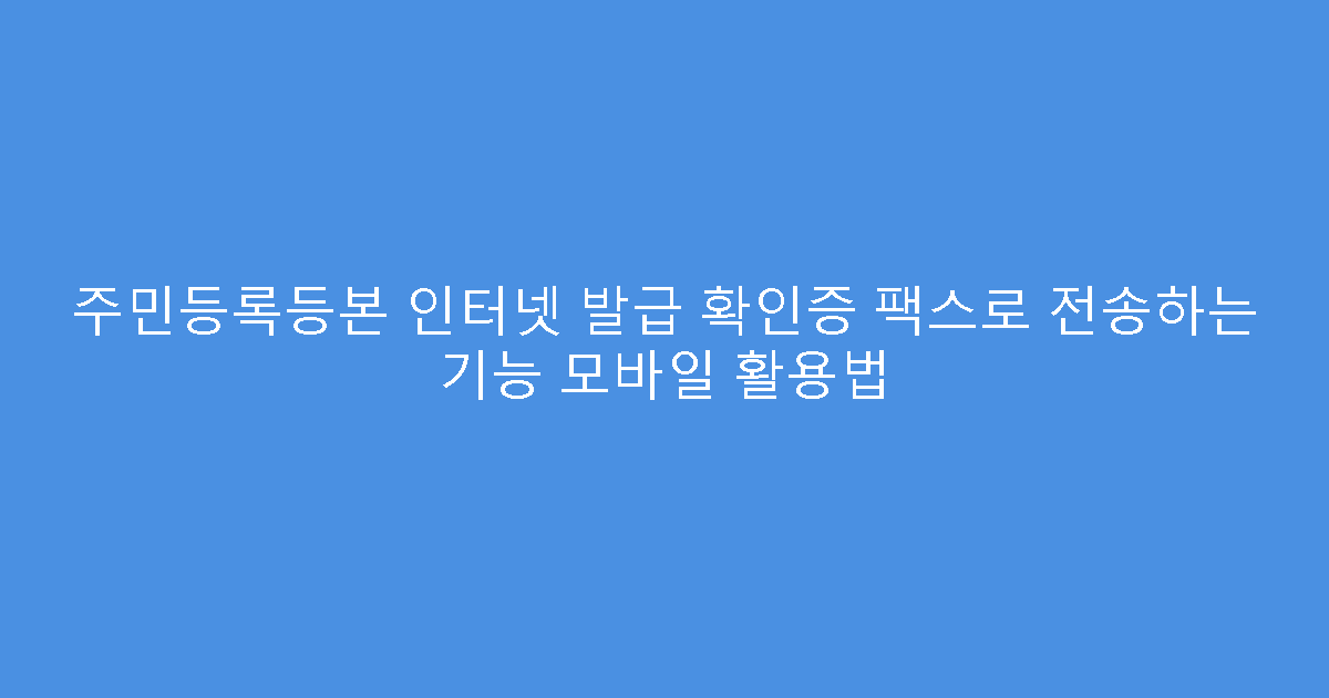 주민등록등본 인터넷 발급 확인증 팩스로 전송하는 기능 모바일 활용법