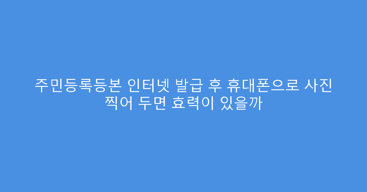 주민등록등본 인터넷 발급 후 휴대폰으로 사진 찍어 두면 효력이 있을까