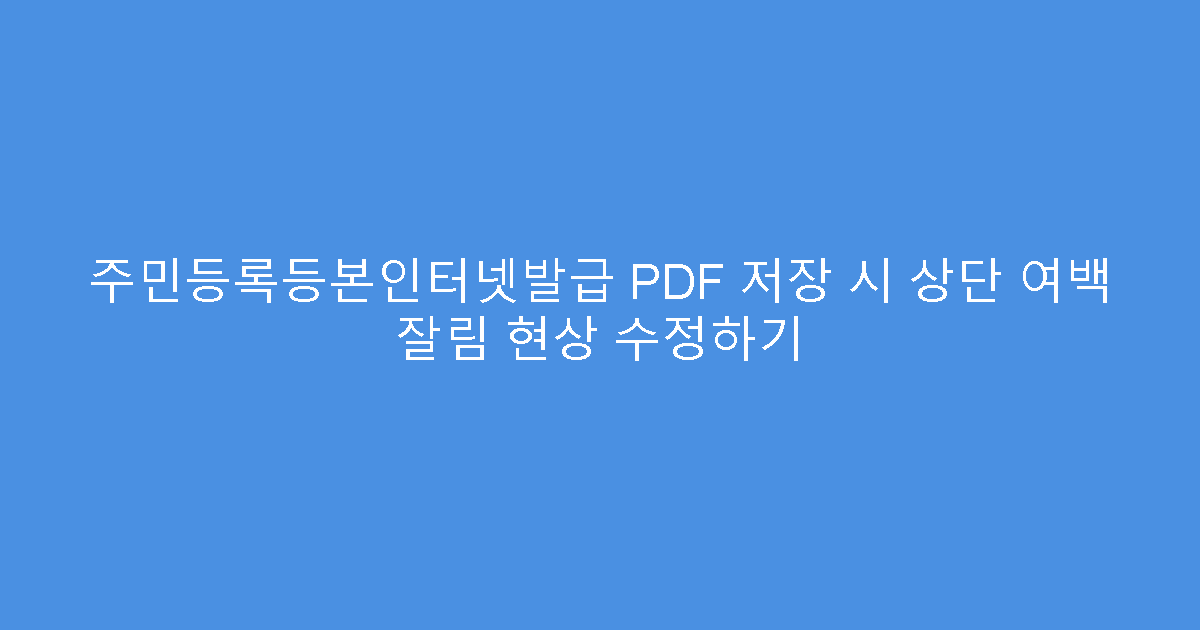 주민등록등본인터넷발급 PDF 저장 시 상단 여백 잘림 현상 수정하기