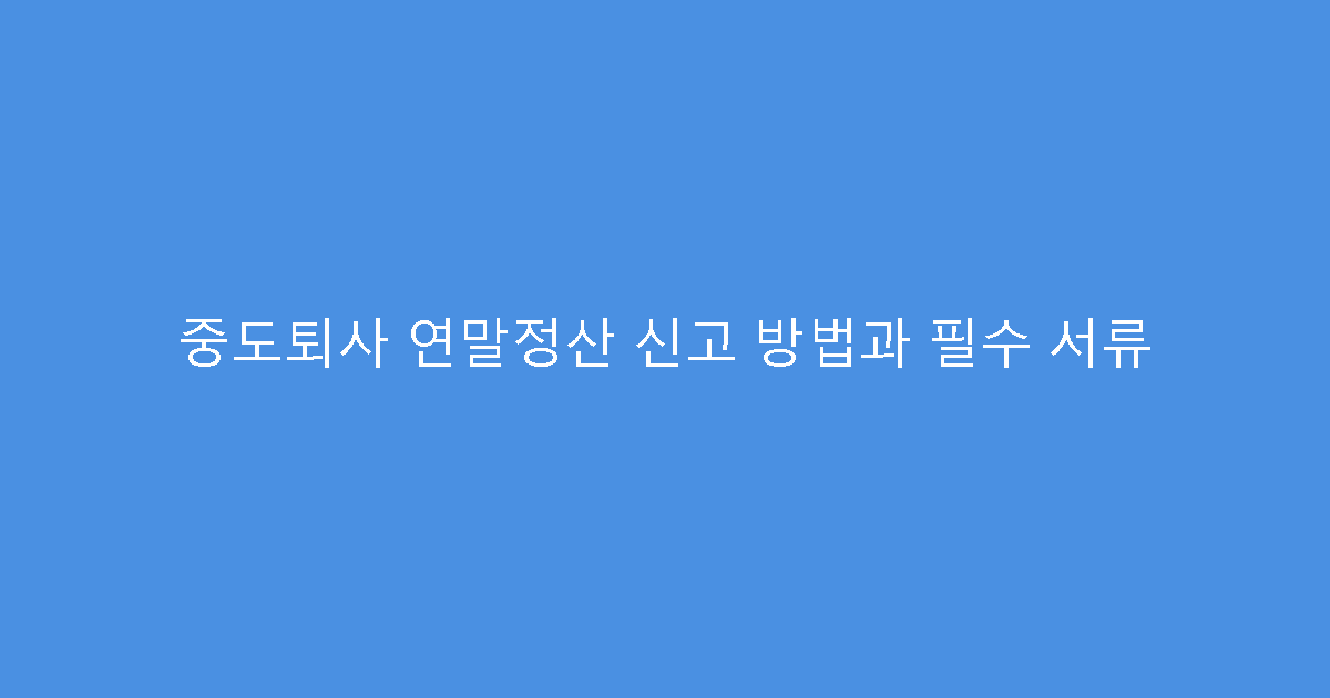 중도퇴사 연말정산 신고 방법과 필수 서류