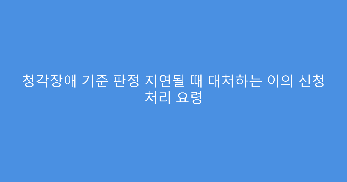 청각장애 기준 판정 지연될 때 대처하는 이의 신청 처리 요령