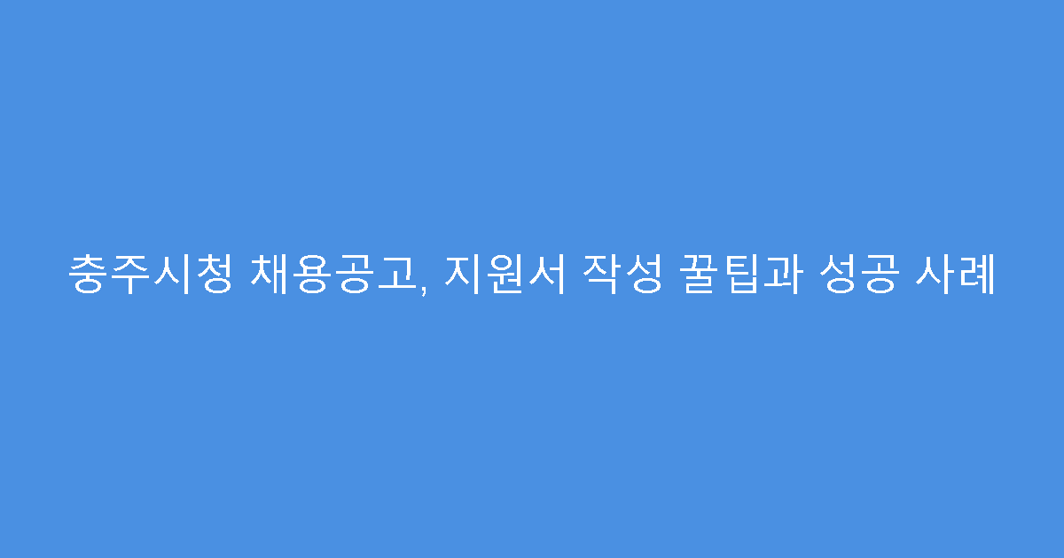 충주시청 채용공고, 지원서 작성 꿀팁과 성공 사례