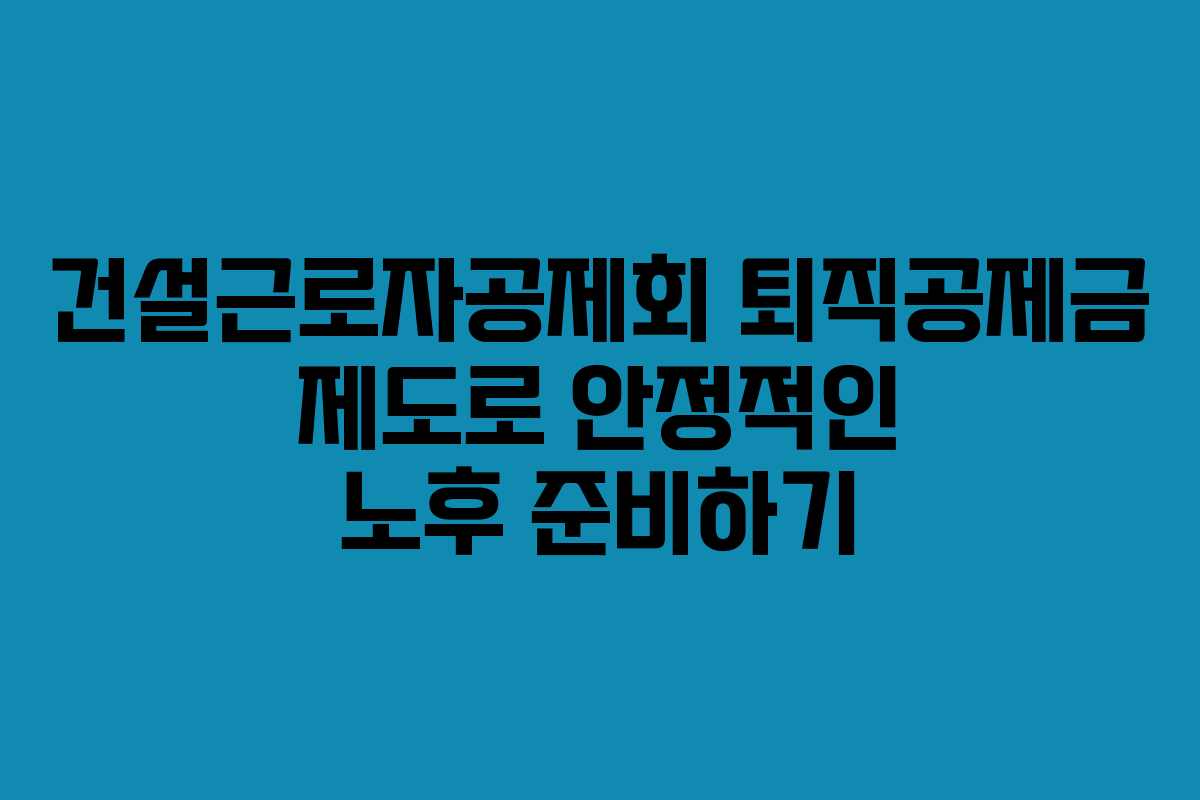 건설근로자공제회 퇴직공제금 제도로 안정적인 노후 준비하기