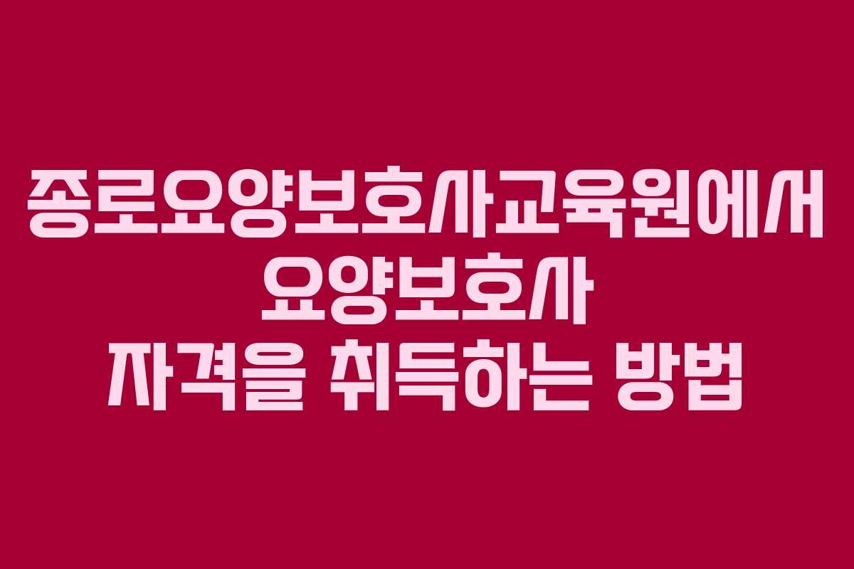 종로요양보호사교육원에서 요양보호사 자격을 취득하는 방법