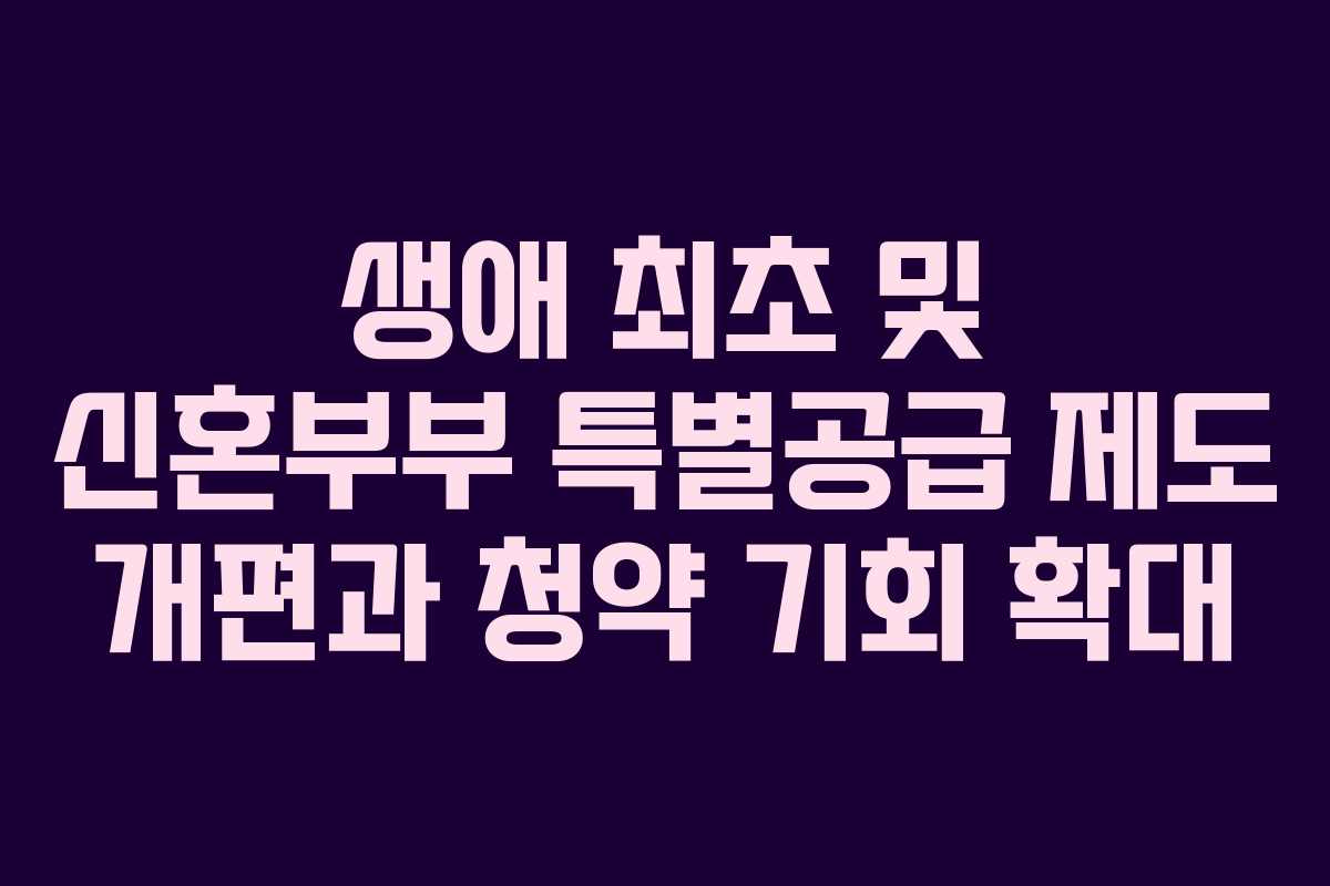 생애 최초 및 신혼부부 특별공급 제도 개편과 청약 기회 확대