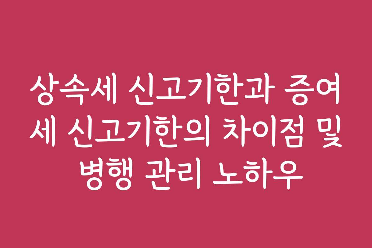 상속세 신고기한과 증여세 신고기한의 차이점 및 병행 관리 노하우