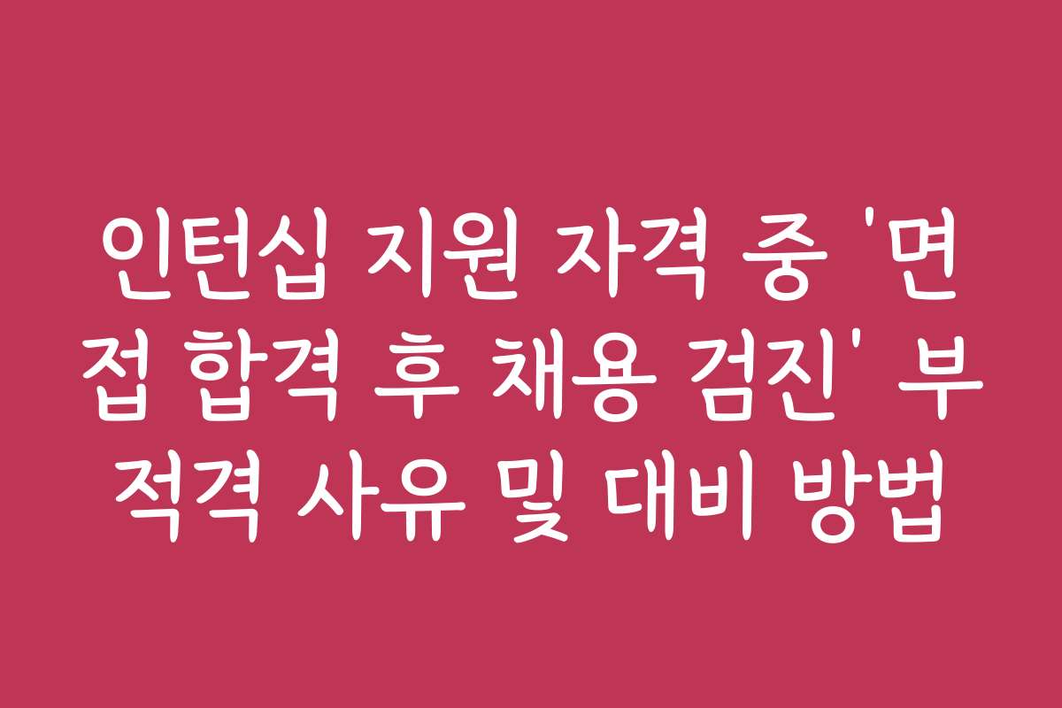 인턴십 지원 자격 중 ‘면접 합격 후 채용 검진’ 부적격 사유 및 대비 방법