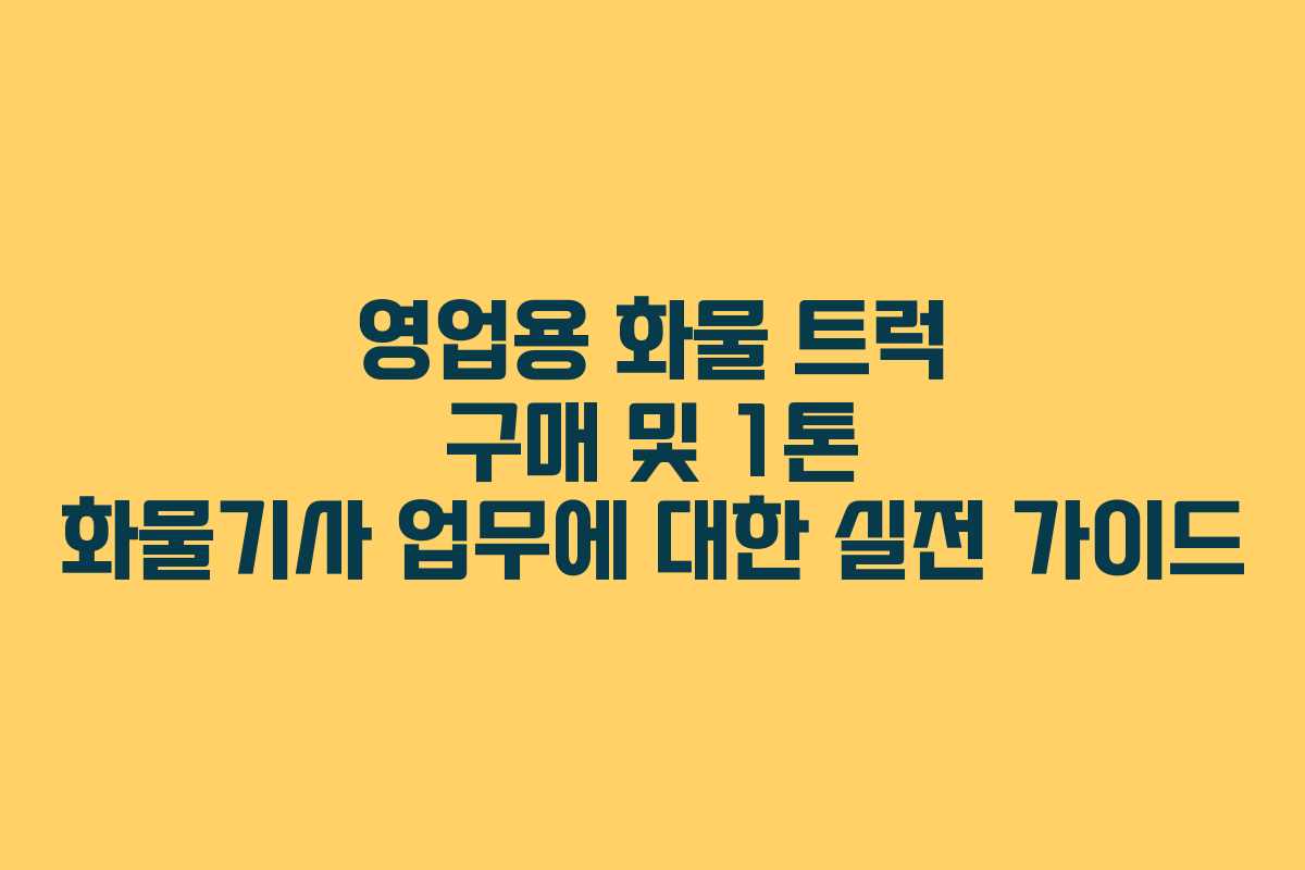 영업용 화물 트럭 구매 및 1톤 화물기사 업무에 대한 실전 가이드