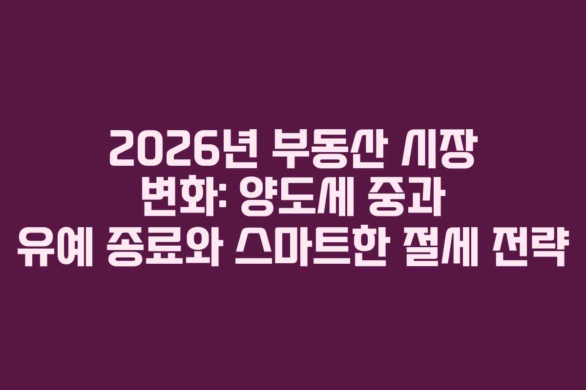 2026년 부동산 시장 변화: 양도세 중과 유예 종료와 스마트한 절세 전략