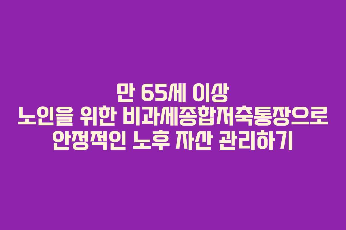 만 65세 이상 노인을 위한 비과세종합저축통장으로 안정적인 노후 자산 관리하기