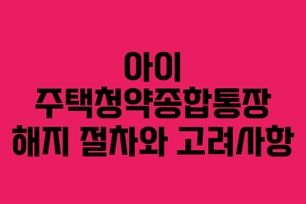 아이 주택청약종합통장 해지 절차와 고려사항