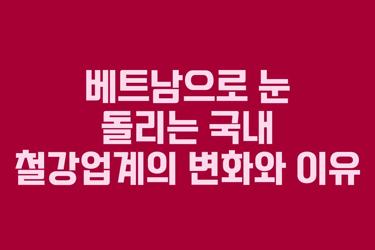베트남으로 눈 돌리는 국내 철강업계의 변화와 이유