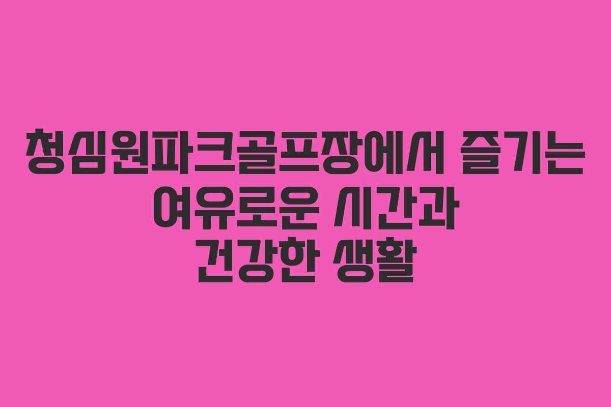 청심원파크골프장에서 즐기는 여유로운 시간과 건강한 생활