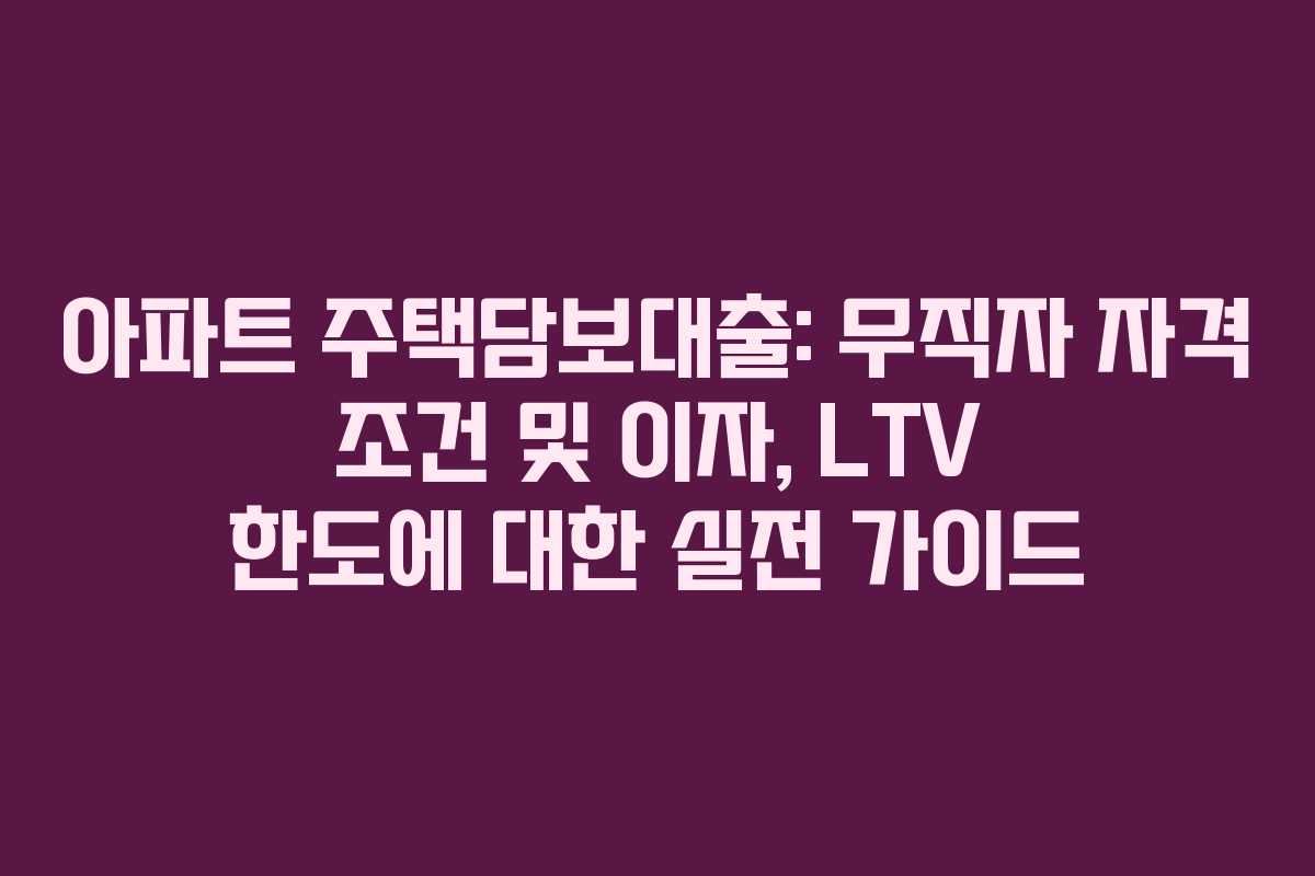 아파트 주택담보대출: 무직자 자격 조건 및 이자, LTV 한도에 대한 실전 가이드