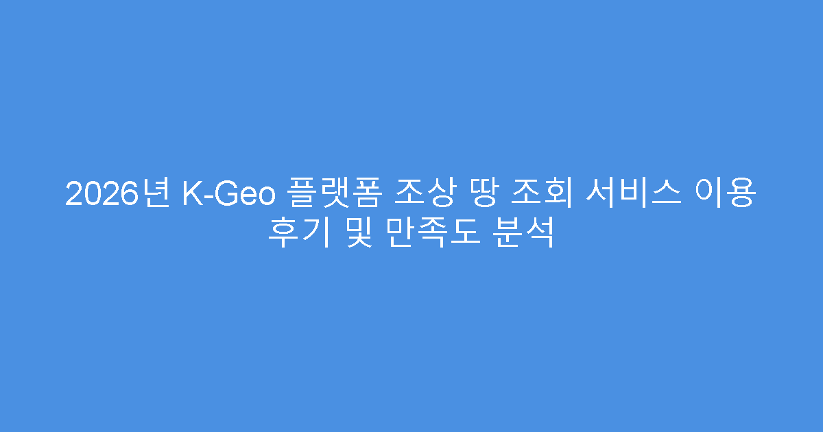2026년 K-Geo 플랫폼 조상 땅 조회 서비스 이용 후기 및 만족도 분석