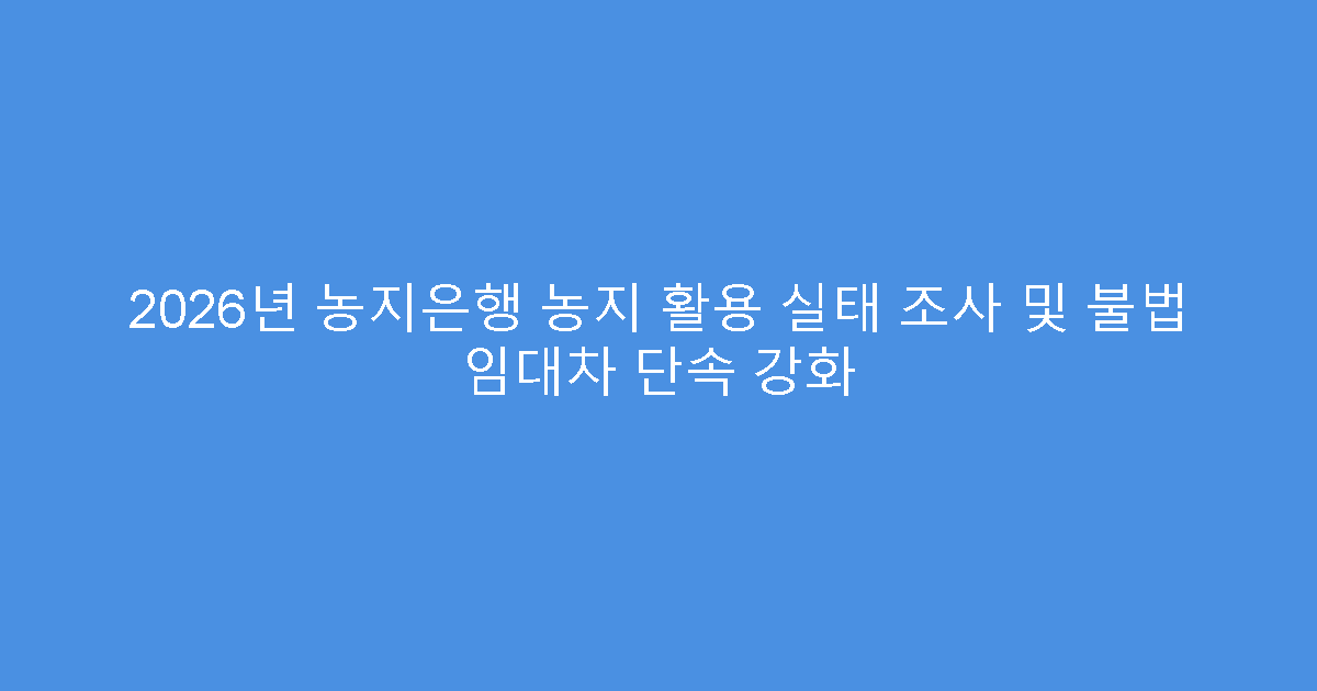 2026년 농지은행 농지 활용 실태 조사 및 불법 임대차 단속 강화