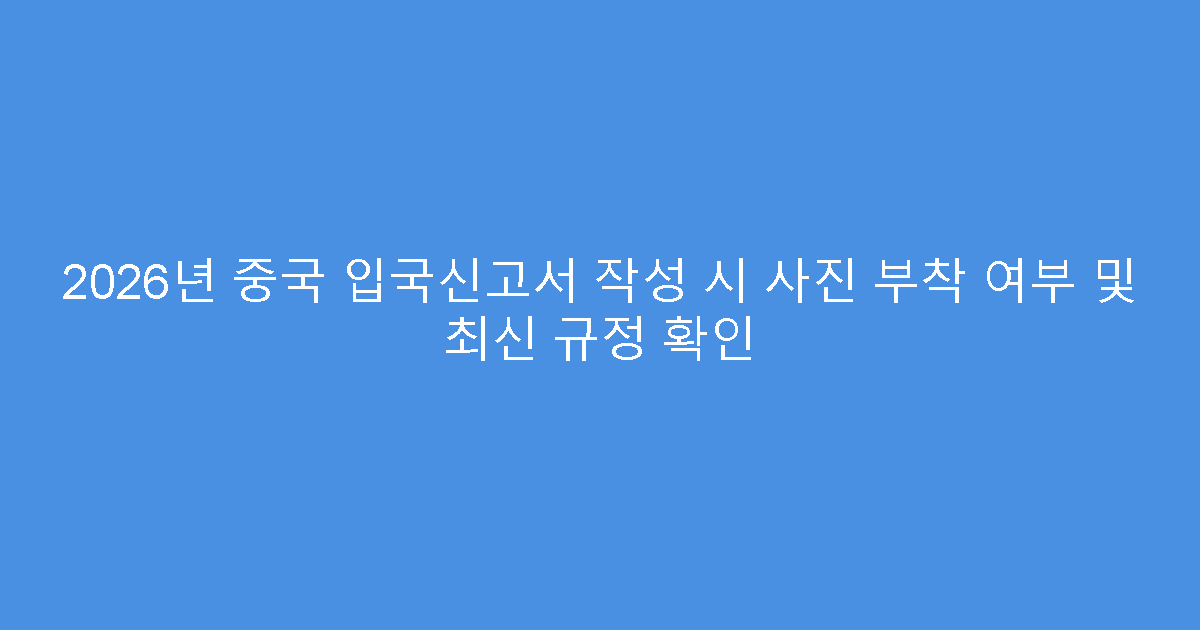 2026년 중국 입국신고서 작성 시 사진 부착 여부 및 최신 규정 확인