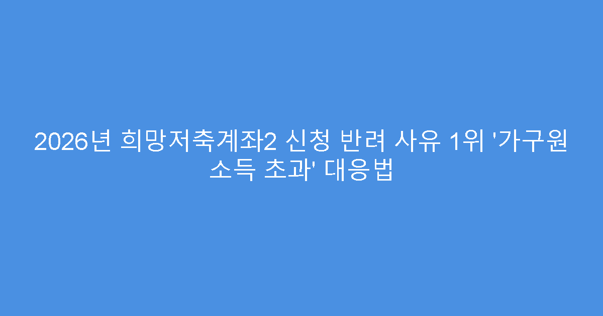 2026년 희망저축계좌2 신청 반려 사유 1위 ‘가구원 소득 초과’ 대응법