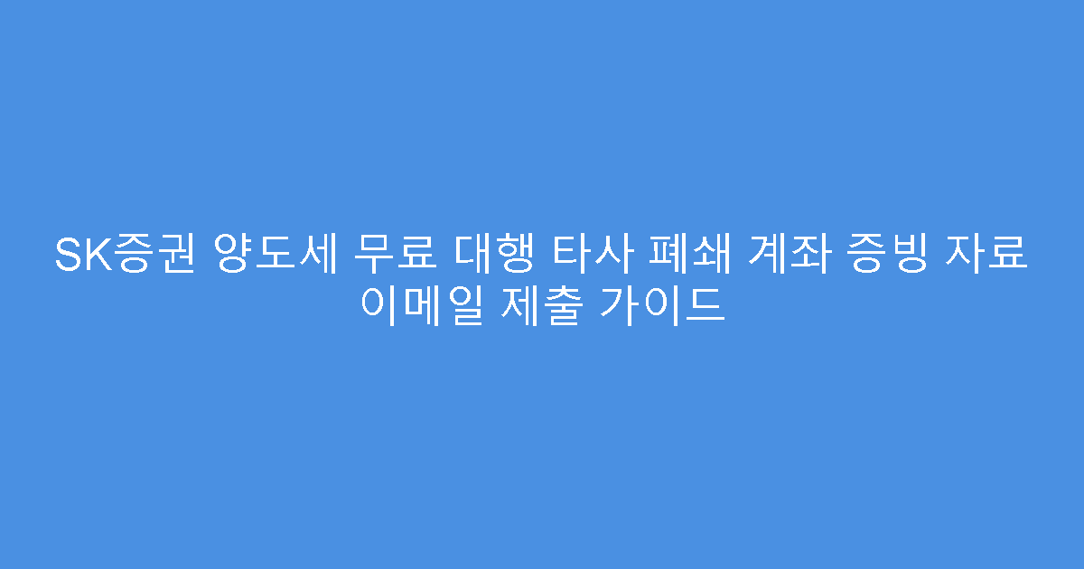 SK증권 양도세 무료 대행 타사 폐쇄 계좌 증빙 자료 이메일 제출 가이드