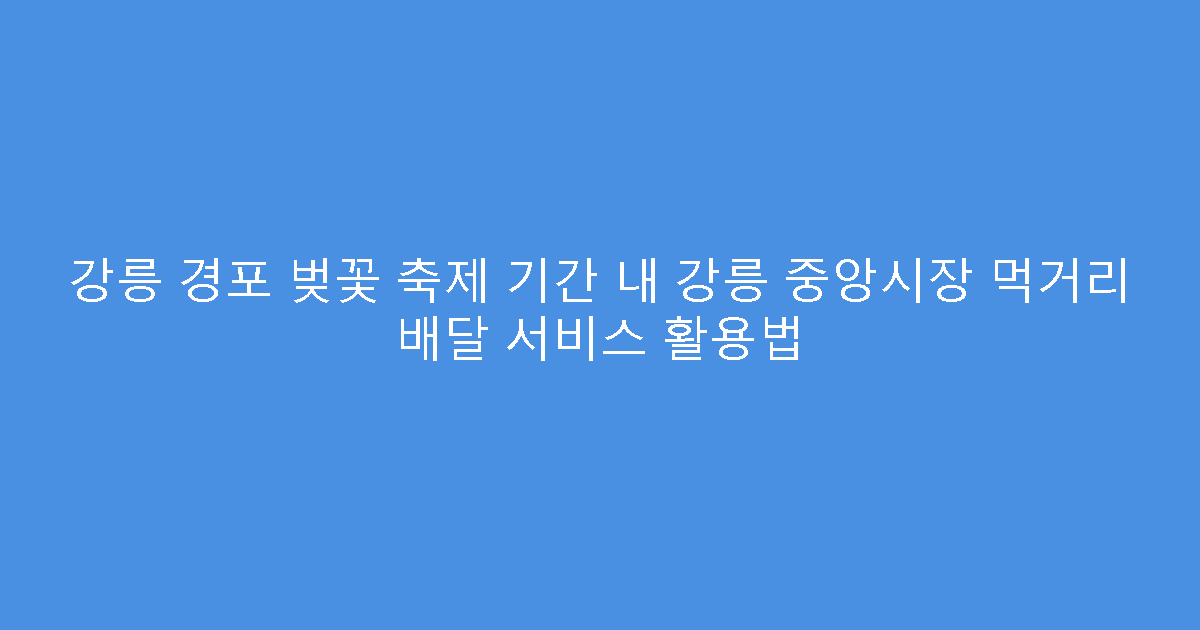 강릉 경포 벚꽃 축제 기간 내 강릉 중앙시장 먹거리 배달 서비스 활용법