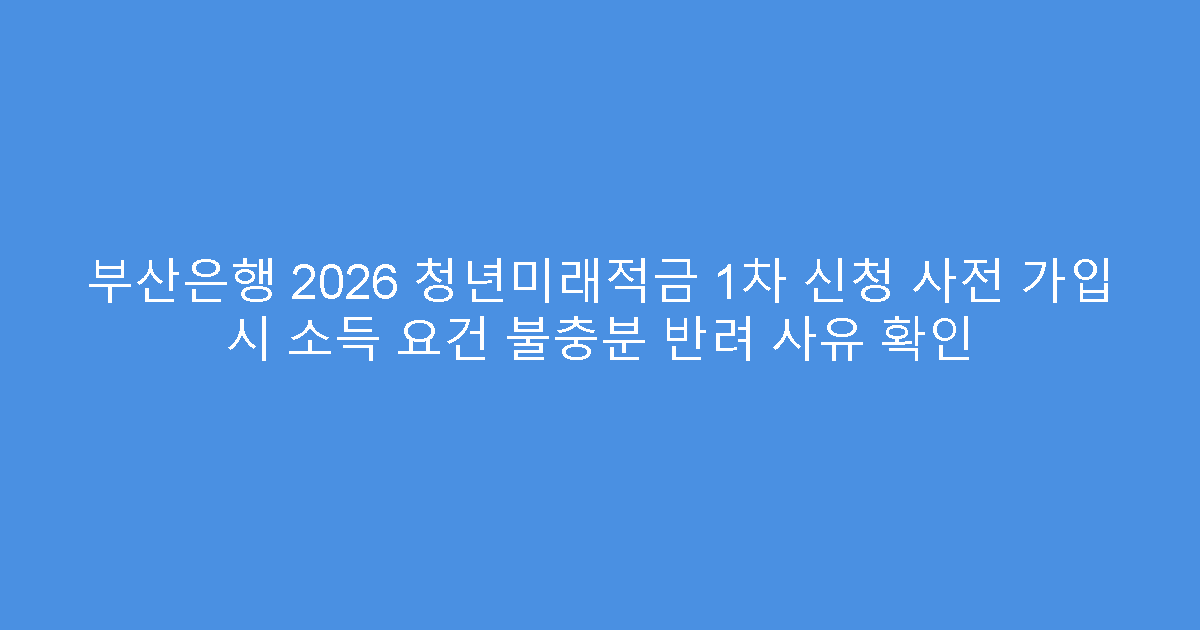 부산은행 2026 청년미래적금 1차 신청 사전 가입 시 소득 요건 불충분 반려 사유 확인