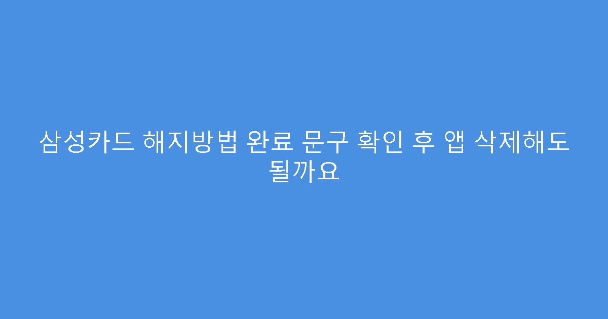 삼성카드 해지방법 완료 문구 확인 후 앱 삭제해도 될까요