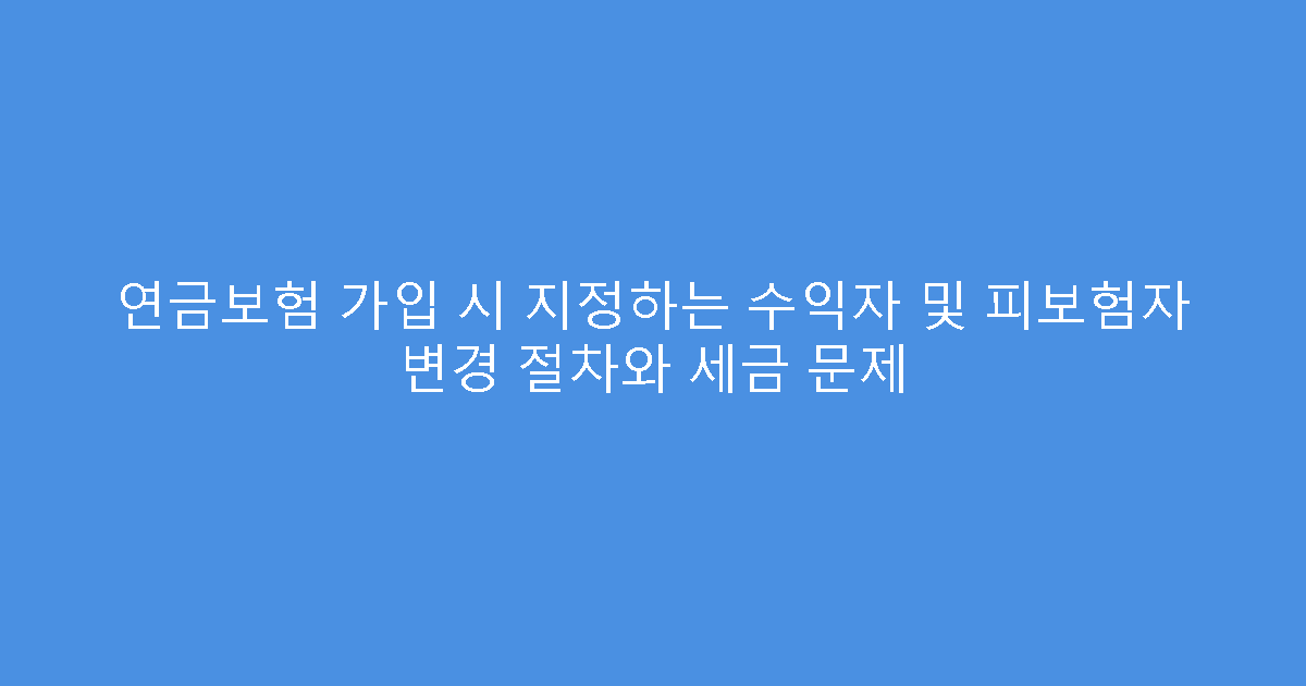 연금보험 가입 시 지정하는 수익자 및 피보험자 변경 절차와 세금 문제