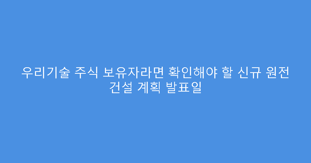 우리기술 주식 보유자라면 확인해야 할 신규 원전 건설 계획 발표일