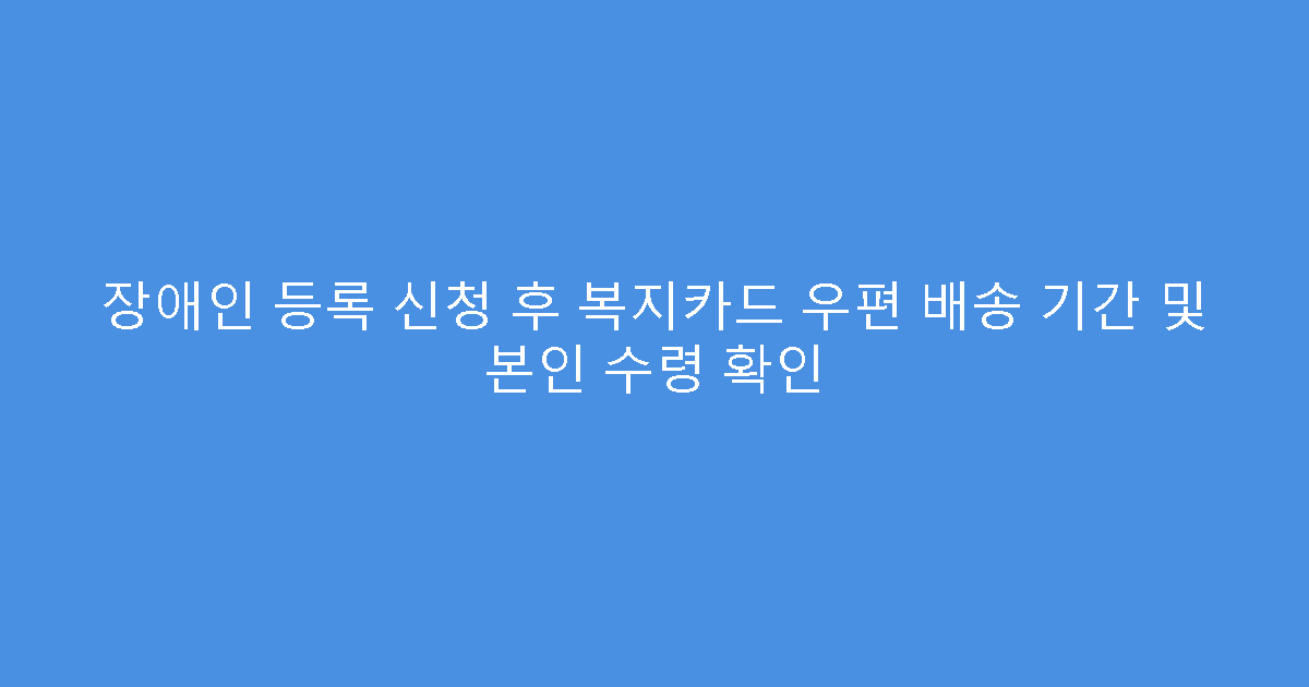 장애인 등록 신청 후 복지카드 우편 배송 기간 및 본인 수령 확인