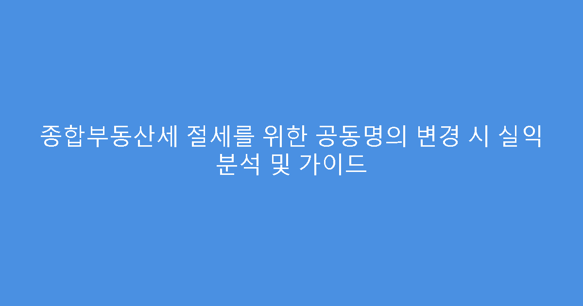 종합부동산세 절세를 위한 공동명의 변경 시 실익 분석 및 가이드