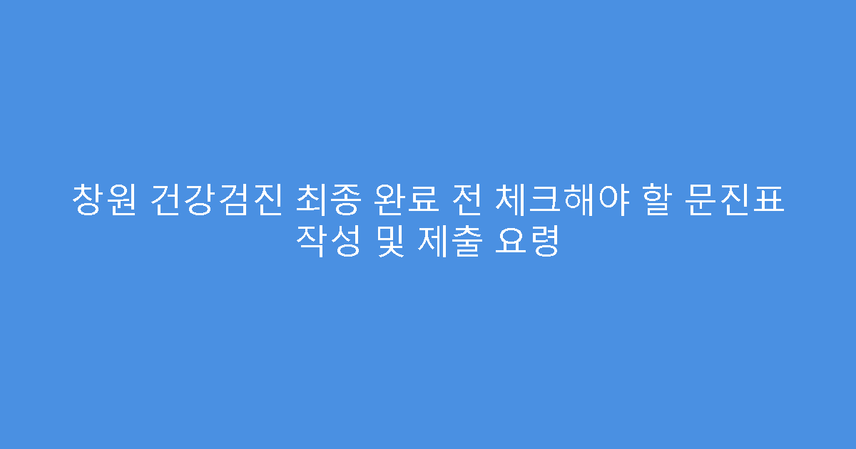 창원 건강검진 최종 완료 전 체크해야 할 문진표 작성 및 제출 요령