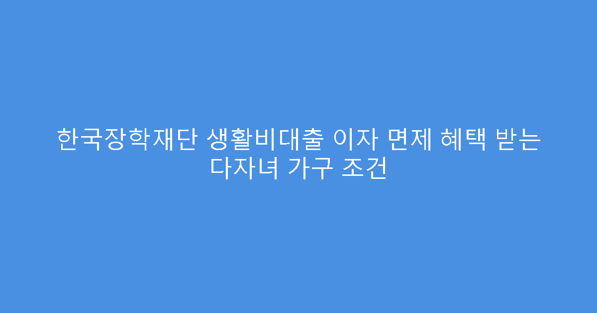한국장학재단 생활비대출 이자 면제 혜택 받는 다자녀 가구 조건