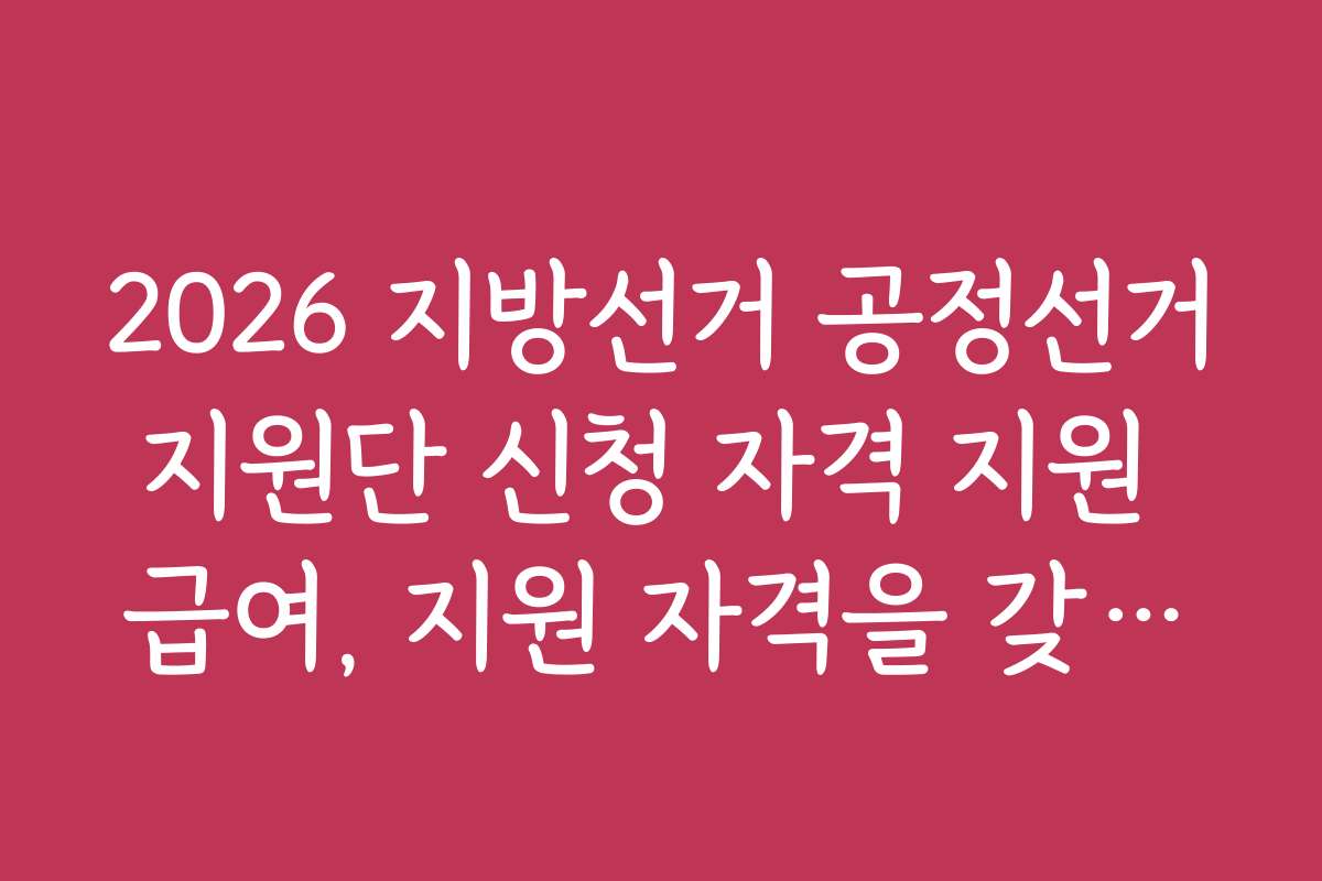 2026 지방선거 공정선거지원단 신청 자격 지원 급여, 지원 자격을 갖추기 위한 조건과 기준은 무엇인가요