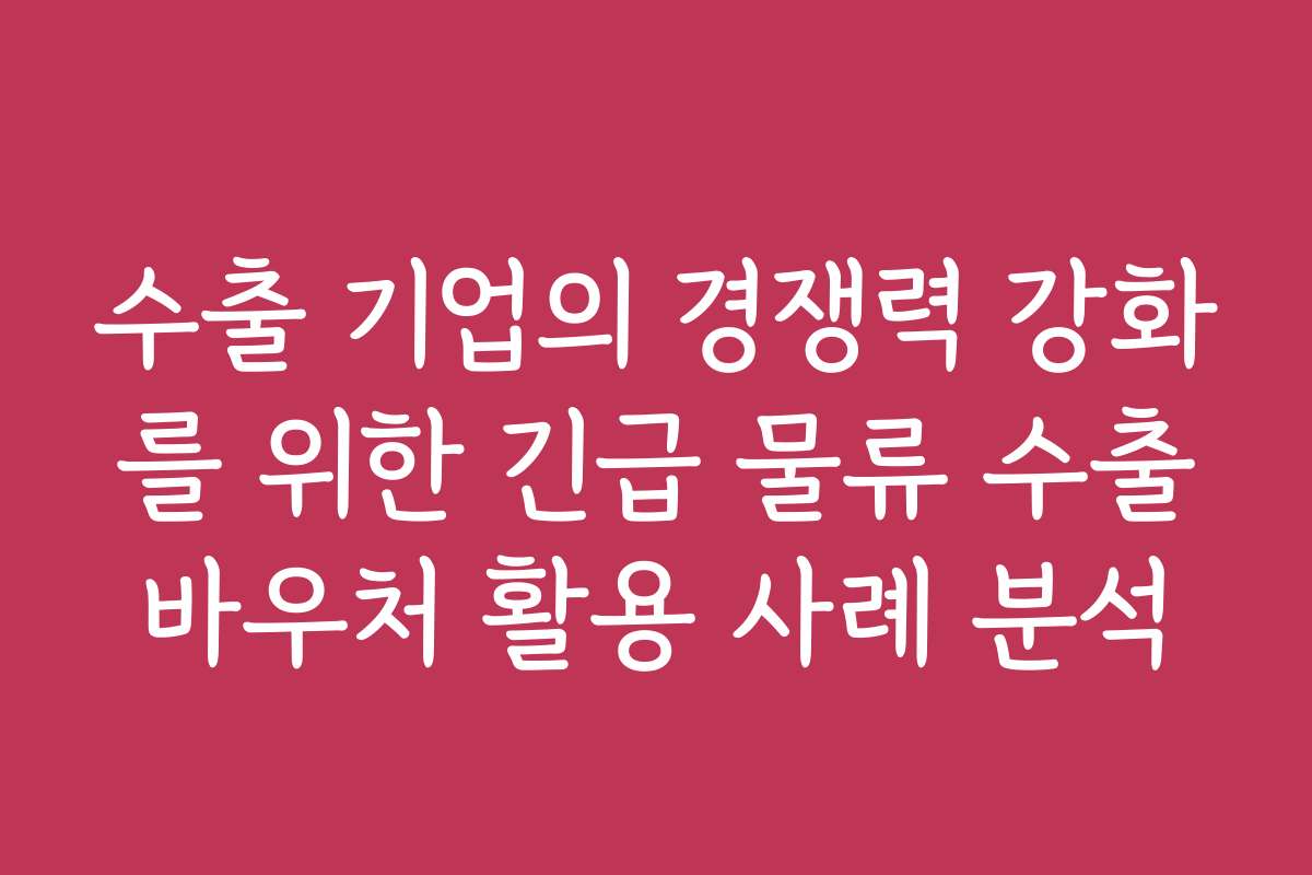 수출 기업의 경쟁력 강화를 위한 긴급 물류 수출바우처 활용 사례 분석