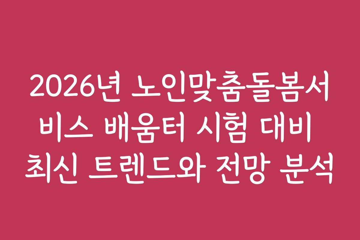 2026년 노인맞춤돌봄서비스 배움터 시험 대비 최신 트렌드와 전망 분석