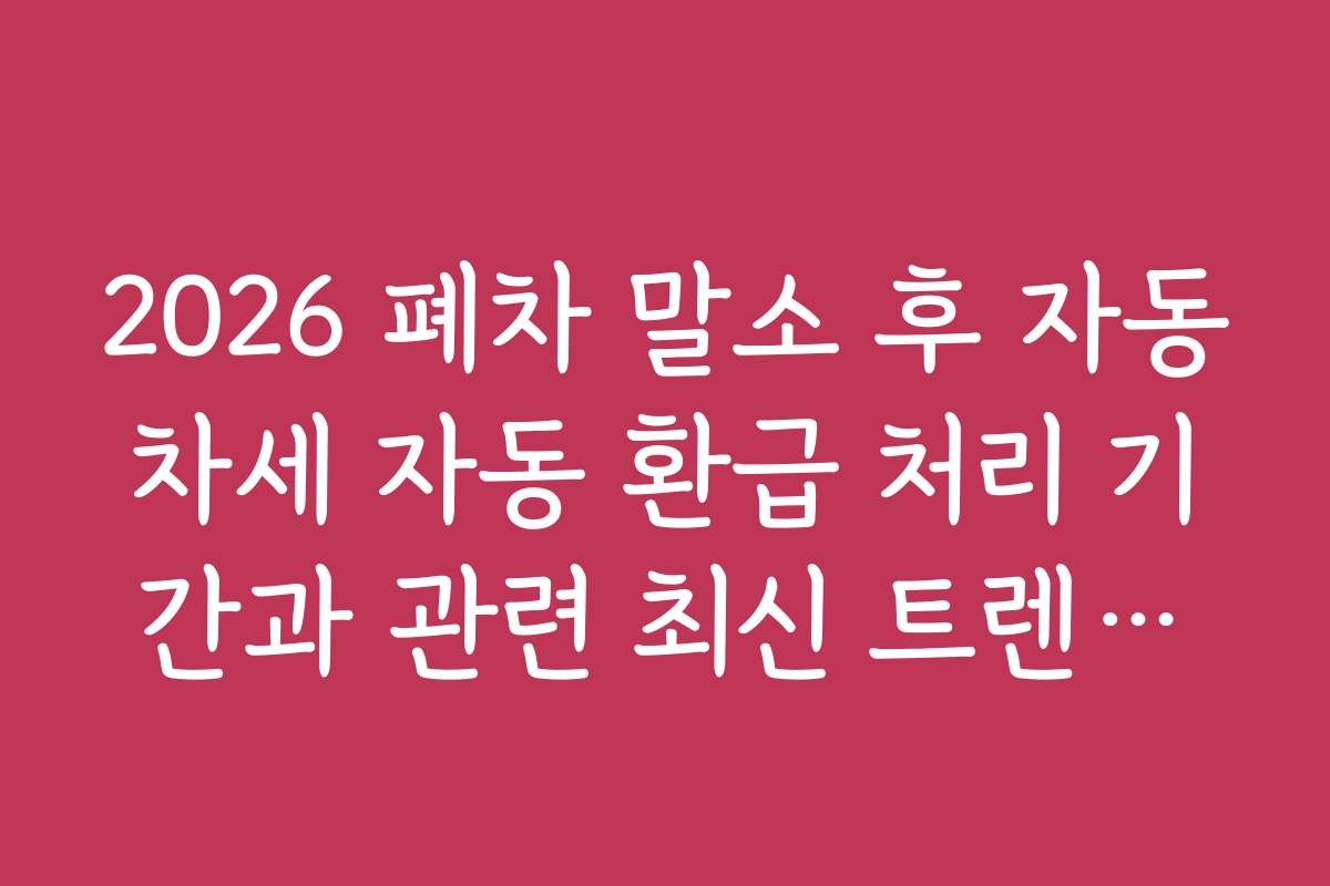 2026 폐차 말소 후 자동차세 자동 환급 처리 기간과 관련 최신 트렌드와 전망 분석