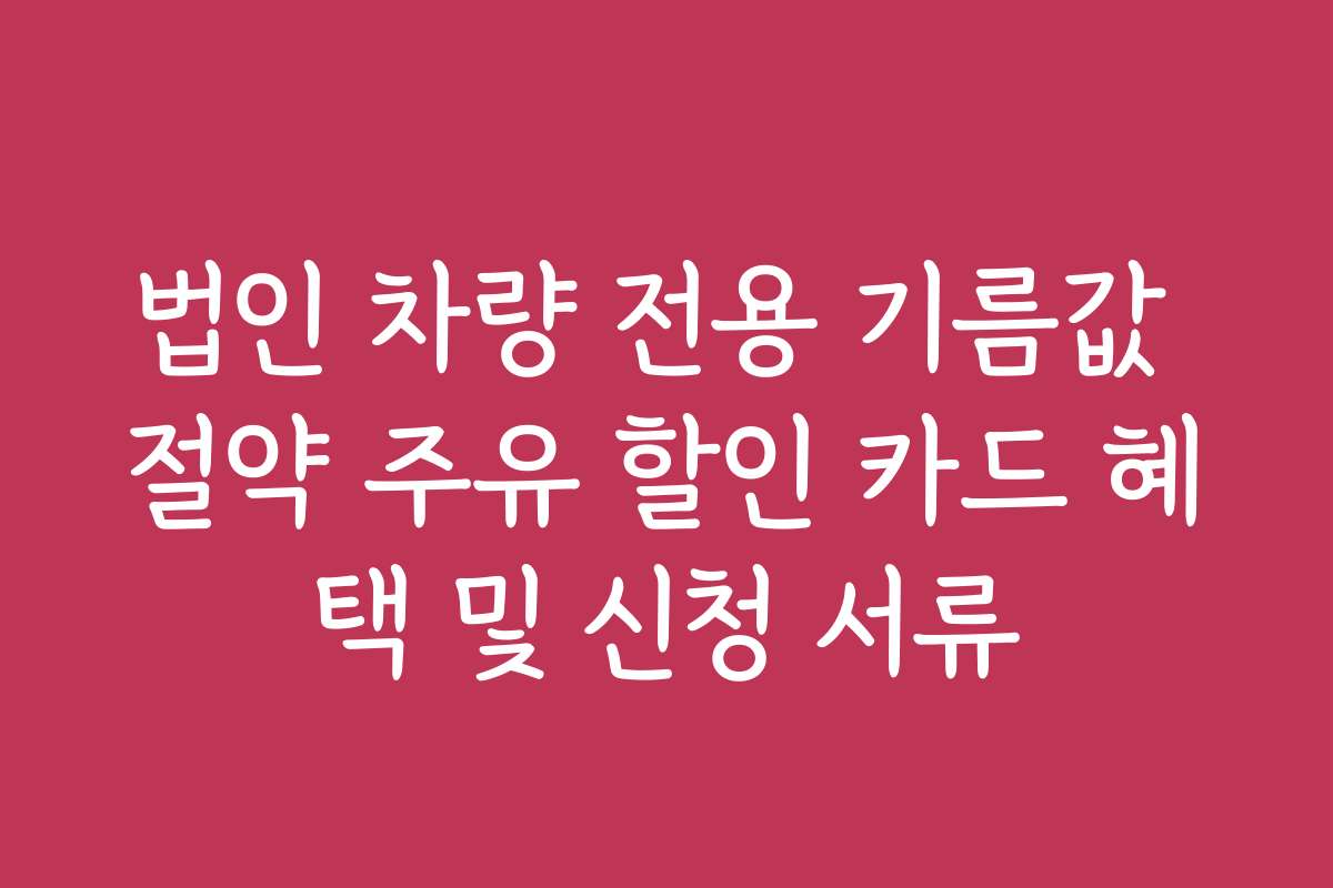 법인 차량 전용 기름값 절약 주유 할인 카드 혜택 및 신청 서류